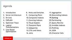 Copyright © 2017, Oracle and/or its affiliates. All rights reserved. |Agenda1. Introduction2. Server Architecture3. B+trees4. EXPLAIN5. Optimizer Trace6. LogicalTransformations7. Cost BasedOptimization8. Hints and Switches9. Comparing Plans10.Composite Indexes11.Covering Indexes12.Visual Explain13.Transient Plans14.Subqueries15.CTEs and Views16.Joins17.Aggregation18.Descending Indexes19.Sorting20.Partitioning21.Query Rewrite22.Invisible Indexes23.Profiling24.JSON25.Character Sets133 