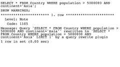 SELECT * FROM Country WHERE population > 5000000 ANDcontinent='Asia';SHOW WARNINGS;*********************** 1. row ***********************Level: NoteCode: 1105Message: Query 'SELECT * FROM Country WHERE population >5000000 AND continent='Asia'' rewritten to 'SELECT *FROM Country WHERE population > 5000000 ANDcontinent='Asia' LIMIT 1' by a query rewrite plugin1 row in set (0.00 sec) 