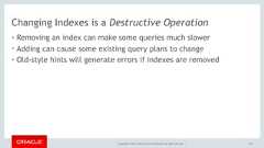 Copyright © 2017, Oracle and/or its affiliates. All rights reserved. |Changing Indexes is a Destructive Operation• Removing an index can make some queries much slower• Adding can cause some existing query plans to change• Old-style hints will generate errors if indexes are removed151 