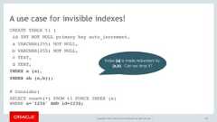 Copyright © 2017, Oracle and/or its affiliates. All rights reserved. |A use case for invisible indexes!CREATE TABLE t1 (id INT NOT NULL primary key auto_increment,a VARCHAR(255) NOT NULL,b VARCHAR(255) NOT NULL,c TEXT,d TEXT,INDEX a (a),INDEX ab (a,b));# Consider:SELECT count(*) FROM t1 FORCE INDEX (a) WHERE a='1234' AND id=1234;158Index (a) is made redundant by(a,b). Can we drop it? 