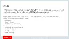 Copyright © 2017, Oracle and/or its affiliates. All rights reserved. |JSON• Optimizer has native support for JSON with indexes on generatedcolumns used for matching JSON path expressions167CREATE TABLE CountryJson (Code char(3) not null primary key, doc JSON NOT NULL);INSERT INTO CountryJSON SELECT code,JSON_OBJECT('Name', Name,'Continent', Continent,..'HeadOfState',HeadOfState,'Capital', Capital,'Code2', Code2) FROM Country; 