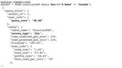 EXPLAIN FORMAT=JSON SELECT * FROM CountryJSON where doc->>"$.Name" = ‘Canada';{"query_block": {"select_id": 1,"cost_info": {"query_cost": "48.80"},"table": {"table_name": "CountryJSON","access_type": "ALL","rows_examined_per_scan": 239,"rows_produced_per_join": 239,"filtered": "100.00","cost_info": {"read_cost": "1.00","eval_cost": "47.80","prefix_cost": "48.80","data_read_per_join": "3K"},.. 