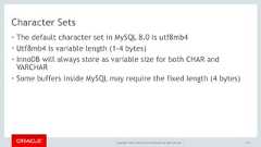 Copyright © 2017, Oracle and/or its affiliates. All rights reserved. |Character Sets• The default character set in MySQL 8.0 is utf8mb4• Utf8mb4 is variable length (1-4 bytes)• InnoDB will always store as variable size for both CHAR andVARCHAR• Some buffers inside MySQL may require the fixed length (4 bytes)172 