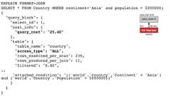 EXPLAIN FORMAT=JSONSELECT * FROM Country WHERE continent='Asia' and population > 5000000;{"query_block": {"select_id": 1,"cost_info": {"query_cost": "25.40"},"table": {"table_name": "country","access_type": "ALL","rows_examined_per_scan": 239,"rows_produced_per_join": 11,"filtered": "6.46",.."attached_condition": "((`world`.`country`.`Continent` = 'Asia')and (`world`.`country`.`Population` > 5000000))"}}} 