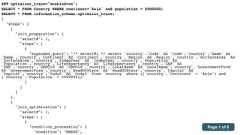 SET optimizer_trace="enabled=on";SELECT * FROM Country WHERE continent='Asia' and population > 5000000;SELECT * FROM information_schema.optimizer_trace;{"steps": [{"join_preparation": {"select#": 1,"steps": [{"expanded_query": "/* select#1 */ select `country`.`Code` AS `Code`,`country`.`Name` AS`Name`,`country`.`Continent` AS `Continent`,`country`.`Region` AS `Region`,`country`.`SurfaceArea` AS`SurfaceArea`,`country`.`IndepYear` AS `IndepYear`,`country`.`Population` AS`Population`,`country`.`LifeExpectancy` AS `LifeExpectancy`,`country`.`GNP` AS`GNP`,`country`.`GNPOld` AS `GNPOld`,`country`.`LocalName` AS `LocalName`,`country`.`GovernmentForm`AS `GovernmentForm`,`country`.`HeadOfState` AS `HeadOfState`,`country`.`Capital` AS`Capital`,`country`.`Code2` AS `Code2` from `country` where ((`country`.`Continent` = 'Asia') and(`country`.`Population` > 5000000))"}]}},{"join_optimization": {"select#": 1,"steps": [{"condition_processing": {"condition": "WHERE",Page 1 of 6 