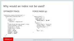 Copyright © 2017, Oracle and/or its affiliates. All rights reserved. | 38Why would an index not be used?"analyzing_range_alternatives": {"range_scan_alternatives": [{"index": "p","ranges": ["5000000 < Population"],"index_dives_for_eq_ranges": true,"rowid_ordered": false,"using_mrr": false,"index_only": false,"rows": 108,"cost": 38.06,"chosen": false,"cause": "cost"}],OPTIMIZER TRACE:.."query_block": {"select_id": 1,"cost_info": {"query_cost": "48.86"},"table": {"table_name": "Country","access_type": "range","possible_keys": ["p"],"key": "p",..FORCE INDEX (p): 