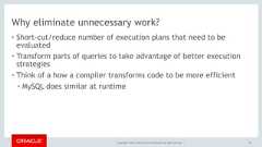 Copyright © 2017, Oracle and/or its affiliates. All rights reserved. |Why eliminate unnecessary work?• Short-cut/reduce number of execution plans that need to beevaluated• Transform parts of queries to take advantage of better executionstrategies• Think of a how a compiler transforms code to be more efficient• MySQL does similar at runtime42 