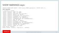 Copyright © 2017, Oracle and/or its affiliates. All rights reserved. |SHOW WARNINGS says:EXPLAIN FORMAT=JSON SELECT * FROM Country WHERE population > 5000000 AND 1=1;SHOW WARNINGS;/* select#1 */ select `world`.`Country`.`Code` AS `Code`, `world`.`Country`.`Name` AS `Name`, `world`.`Country`.`Continent` AS `Continent`, `world`.`Country`.`Region` AS `Region`, `world`.`Country`.`SurfaceArea` AS `SurfaceArea`, `world`.`Country`.`IndepYear` AS `IndepYear`, `world`.`Country`.`Population` AS `Population`, `world`.`Country`.`LifeExpectancy` AS `LifeExpectancy`, `world`.`Country`.`GNP` AS `GNP`, `world`.`Country`.`GNPOld` AS `GNPOld`, `world`.`Country`.`LocalName` AS `LocalName`, `world`.`Country`.`GovernmentForm` AS `GovernmentForm`, `world`.`Country`.`HeadOfState` AS `HeadOfState`, `world`.`Country`.`Capital` AS `Capital`, `world`.`Country`.`Code2` AS `Code2` from `world`.`Country` where (`world`.`Country`.`Population` > 5000000)44 