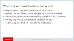 Copyright © 2017, Oracle and/or its affiliates. All rights reserved. |What sort of transformations can occur?• Merging views back with definition of base tables• Derived table in FROM clause merged back into base tables• Unique subqueries converted directly to INNER JOIN statements• Primary key lookup converted to constant values.– Shortcut plans that will need to be evaluated.46 