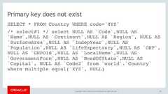Copyright © 2017, Oracle and/or its affiliates. All rights reserved. |Primary key does not existSELECT * FROM Country WHERE code='XYZ'/* select#1 */ select NULL AS `Code`,NULL AS`Name`,NULL AS `Continent`,NULL AS `Region`, NULL AS`SurfaceArea`,NULL AS `IndepYear`,NULL AS`Population`,NULL AS `LifeExpectancy`,NULL AS `GNP`,NULL AS `GNPOld`,NULL AS `LocalName`,NULL AS`GovernmentForm`,NULL AS `HeadOfState`,NULL AS`Capital`, NULL AS `Code2` from `world`.`Country`where multiple equal('XYZ', NULL)48 