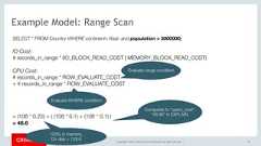 Copyright © 2017, Oracle and/or its affiliates. All rights reserved. | 57Example Model: Range ScanSELECT * FROM Country WHERE continent='Asia' and population > 5000000;IO Cost:# records_in_range * (IO_BLOCK_READ_COST | MEMORY_BLOCK_READ_COST) CPU Cost: # records_in_range * ROW_EVALUATE_COST + # records_in_range * ROW_EVALUATE_COST      = (108 * 0.25) + ( (108 * 0.1) + (108 * 0.1) )= 48.6Evaluate range conditionEvaluate WHERE conditionCompares to "query_cost":“48.86" in EXPLAIN.100% in memory.On disk = 129.6 