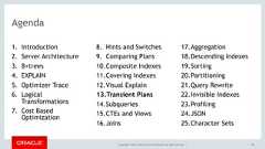 Copyright © 2017, Oracle and/or its affiliates. All rights reserved. |Agenda1. Introduction2. Server Architecture3. B+trees4. EXPLAIN5. Optimizer Trace6. LogicalTransformations7. Cost BasedOptimization8. Hints and Switches9. Comparing Plans10.Composite Indexes11.Covering Indexes12.Visual Explain13.Transient Plans14.Subqueries15.CTEs and Views16.Joins17.Aggregation18.Descending Indexes19.Sorting20.Partitioning21.Query Rewrite22.Invisible Indexes23.Profiling24.JSON25.Character Sets90 