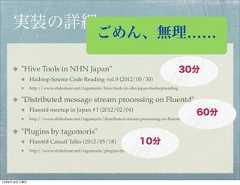実装の詳細                                               ごめん、無理……        "Hive Tools in NHN Japan"                                                         30分              Hadoop Source Code Reading vol.9 (2012/05/30)              http://www.slideshare.net/tagomoris/hive-tools-in-nhn-japan-hadoopreading        "Distributed message stream processing on Fluentd"              Fluentd meetup in Japan #1 (2012/02/04)                                                                                                   60分                                                                                                   30分              http://www.slideshare.net/tagomoris/distributed-stream-processing-on-ﬂuentd-ﬂuentd        "Plugins by tagomoris"              Fluentd Casual Talks (2012/05/18)                     10分                                                                    30分              http://www.slideshare.net/tagomoris/plugins-by-tagomoris-ﬂuentdcasual12年8月18日土曜日 