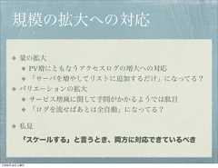 規模の拡大への対応        量の拡大         PV増にともなうアクセスログの増大への対応         「サーバを増やしてリストに追加するだけ」になってる？        バリエーションの拡大              サービス増減に関して手間がかかるようでは駄目              「ログを流せばあとは全自動」になってる？        私見        「スケールする」と言うとき、両方に対応できているべき12年8月18日土曜日 