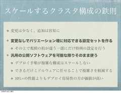 スケールするクラスタ構成の鉄則        変更は少なく、追加は容易に        変更なしでバリエーション増に対応できる設定セットを作る              その上で規模の桁が違う一部にだけ特例の設定を行う        汎用の公開ソフトウェアを可能な限りそのまま使う              デプロイ手順が複雑な構成はスケールしない              できるだけミドルウェアに任せることで複雑さを軽減する              10%+の性能よりもデプロイ容易性の方が価値が高い12年8月18日土曜日 
