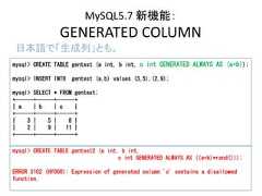 MySQL5.7 新機能：GENERATED COLUMN日本語で「生成列」とも。mysql> CREATE TABLE gentest (a int, b int, c int GENERATED ALWAYS AS (a+b));mysql> INSERT INTO gentest (a,b) values (3,5),(2,9);mysql> SELECT * FROM gentest;+------+------+------+| a | b | c |+------+------+------+| 3 | 5 | 8 || 2 | 9 | 11 |+------+------+------+mysql> CREATE TABLE gentest2 (a int, b int,c int GENERATED ALWAYS AS ((a+b)*rand()));ERROR 3102 (HY000): Expression of generated column 'c' contains a disallowedfunction. 