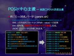 POSIX中心主義 ― 実践①POSIX原理主義例（1）―XMLパーサ（parsrx.sh） https://github.com/ShellShoccar-jpn/Parsrs/blob/master/parsrx.sh XML→行列指向フォーマット（XPath - value）への変換 sed, AWK等、２６個のコマンドをパイプで連結し生成。 JSON, CSVパーサも同様に実装済。20<文具購入リスト 会員名="文具 太郎"><購入品>はさみ</購入品><購入品>ノート(A4,無地)</購入品><購入品>シャープペンシル</購入品><購入品><取寄商品>替え芯</取寄商品></購入品><購入品>クリアファイル</購入品><購入品><取寄商品>６穴パンチ</取寄商品></購入品></文具購入リスト>/文具購入リスト/@会員名 文具 太郎/文具購入リスト/購入品 はさみ/文具購入リスト/購入品 ノート(A4,無地)/文具購入リスト/購入品 シャープペンシル/文具購入リスト/購入品/取寄商品 替え芯/文具購入リスト/購入品/文具購入リスト/購入品 クリアファイル/文具購入リスト/購入品/取寄商品 ６穴パンチ/文具購入リスト/購入品/文具購入リスト ¥n ¥n ¥n ¥n ¥n ¥n ¥n 