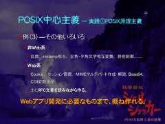 POSIX中心主義 ― 実践①POSIX原理主義例（3）―その他いろいろ 非Web系 乱数、 mktemp相当、 全角・半角文字相互変換、 排他制御…… Web系 Cookie、 セッション管理、 MIMEマルチパート作成・解読、Base64、CGI変数授受…… 主にRFC文書を読みながら作る。Webアプリ開発に必要なものまで、概ね作れる。22 