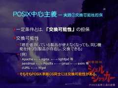 POSIX中心主義 ― 実践②交換可能性担保一定条件とは、「交換可能性」の担保交換可能性「現在依存している製品が使えなくなっても、同じ機能を持つ別製品が存在し、交換できる」（例） Apache ←→ nginx ←→ lighttpd 等 sendmail ←→ Postfix ←→ qmail ←→ exim 等 cURL ←→ Wget そもそもPOSIX準拠OS同士には交換可能性がある。24 