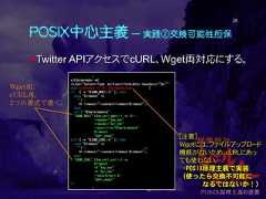 POSIX中心主義 ― 実践②交換可能性担保Twitter APIアクセスでcURL、Wget両対応にする。26:s=$(mime-make -m)ct_hdr="Content-Type: multipart/form-data; boundary=¥"$s¥""eval mime-make -b "$s" $mimemake_args |if [ -n "${CMD_WGET:-}" ]; thencase "$timeout" in'') : ;;*) timeout="--connect-timeout=$timeout";;esaccat > "$Tmp/mimedata""$CMD_WGET" ${no_cert_wget:-} -q -O ---header="$oa_hdr"--header="$ct_hdr"--post-file="$Tmp/mimedata"$timeout"$API_endpt"elif [ -n "${CMD_CURL:-}" ]; thencase "$timeout" in'') : ;;*) timeout="--connect-timeout $timeout";;esac"$CMD_CURL" ${no_cert_curl:-} -s$timeout-H "$oa_hdr"-H "$ct_hdr"--data-binary @-"$API_endpt"fi:[注意]Wgetには、ファイルアップロード機能がないため、cURLにあっても使わない。→POSIX原理主義で実装（使ったら交換不可能になるではないか！）Wget用、cURL用、2つの書式で書く。 