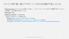 ドメイン内の“乗っ取りアカウント” に対する対策が不足している “Active Directory ドメイン内 = 安全” とみなし、ドメインユーザーがすでに侵害されていることを前提とした対策が不足している 特権分離の不足 特権昇格の脆弱性への対応不足 悪用が多く報告されている脆弱性の例： MS14-068 Kerberos の脆弱性により特権が昇格される (3011780) MS17-010 Microsoft Windows SMB サーバー用のセキュリティ更新プログラム (4013389) CVE-2020-1472 [AD 管理者向け] CVE-2020-1472 Netlogon の対応ガイダンスの概要 – Microsoft Security Response Center© Copyright Microsoft Corporation. All rights reserved. 21 