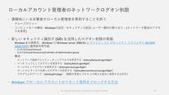 ローカルアカウント管理者のネットワークログオン制限 遠隔地にいる攻撃者がローカル管理者を悪用することを防ぐ グループポリシー コンピューターの構成 - Windowsの設定 - セキュリティの設定-ユーザー権利の割り当て - [ネットワーク経由のアクセスを拒否] 新しい セキュリティ識別子 (SID) を活用したログオン制限の実施 Windows 8 以降既定、Windows 7 / Windows server 2008 R2 は マイクロソフト セキュリティ アドバイザリ 2871997(KB2871997) 適用後利用可能 S-1-5-113 Local Account S-1-5-114 Local Account and member of Administrators group 構成 ネットワーク経由でコンピューターへアクセスを拒否する（SeDenyNetworkLogonRight） バッチ ジョブとしてログオンを拒否する（SeDenyBatchLogonRight） サービスとしてログオンを拒否する（SeDenyServiceLogonRight） ターミナル サービスを使ったログオンを拒否する（SeDenyRemoteInteractiveLogonRight） プログラムをデバッグ（SeDebugPrivilege）（権限の昇格とプロセ スの挿入の試みに使用される許可） Windows でローカル アカウントのリモート使用をブロックする方法53© Copyright Microsoft Corporation. All rights reserved. 