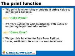 The print function• The print function simply outputs a string value toour script’s console.print “Hello World!”• It’s very useful for communicating with users oroutputting important information.print “Game Over!”• We get this function for free from Python.• Later, we’ll learn to write our own functions. 