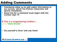 Adding Comments• Comments allow us to add useful information toour scripts, which the Python interpreter willignore completely.• Each line for a comment must begin with thenumber sign ‘#’.# This is a programming tradition…print “Hello World!”• Do yourself a favor and use them! 