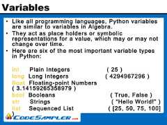 Variables• Like all programming languages, Python variablesare similar to variables in Algebra.• They act as place holders or symbolicrepresentations for a value, which may or may notchange over time.• Here are six of the most important variable typesin Python:int Plain Integers ( 25 )long Long Integers ( 4294967296 )float Floating-point Numbers( 3.14159265358979 )bool Booleans ( True, False )str Strings ( “Hello World!” )list Sequenced List ( [25, 50, 75, 100]) 