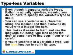 Type-less Variables• Even though it supports variable types,Python is actually type-less, meaning youdo not have to specify the variable’s type touse it.• You can use a variable as a characterstring one moment and then overwrite itsvalue with a integer the next.• This makes it easier to learn and use thelanguage but being type-less opens thedoor to some hard to find bugs if you’re notcareful.• If you’re uncertain of a variable’s type, usethe type function to verify its type. 