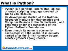 What is Python?• Python is a portable, interpreted, object-oriented scripting language created byGuido van Rossum.• Its development started at the NationalResearch Institute for Mathematics andComputer Science in the Netherlands , andcontinues under the ownership of thePython Software Foundation.• Even though its name is commonlyassociated with the snake, it is actuallynamed after the British comedy troupe,Monty Python’s Flying Circus. 