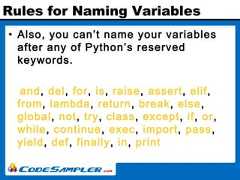 Rules for Naming Variables• Also, you can’t name your variablesafter any of Python’s reservedkeywords.and, del, for, is, raise, assert, elif,from, lambda, return, break, else,global, not, try, class, except, if, or,while, continue, exec, import, pass,yield, def, finally, in, print 