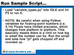 Run Sample Script…• Load “variable_types.py” into IDLE and hitF5 to run it.• NOTE: Be careful when using Pythonvariables for floating-point numbers (i.e.3.14) Floats have limited precision, whichchanges from platform to platform. Thisbasically means there is a limit on how bigor small the number can be. Run the scriptand note how "pi" gets chopped off androunded up. 