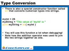 Type Conversion• There is also a special constructor function calledstr that converts numerical types into strings.myInt = 25myString = "The value of 'myInt' is "print myString + str( myInt )• You will use this function a lot when debugging!• Note how the addition operator was used to jointhe two strings together as one. 