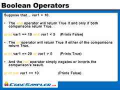Boolean OperatorsSuppose that… var1 = 10.• The and operator will return True if and only if bothcomparisons return True.print var1 == 10 and var1 < 5 (Prints False)• The or operator will return True if either of the comparisonsreturn True.print var1 == 20 or var1 > 5 (Prints True)• And the not operator simply negates or inverts thecomparison’s result.print not var1 == 10 (Prints False) 