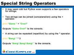 Special String Operators• It may seem odd but Python even supports a few operatorsfor strings.• Two strings can be joined (concatenation) using the +operator.print “Game ” + “Over!”Outputs “Game Over!” to the console.• A string can be repeated (repetition) by using the * operator.print “Bang! ” * 3Outputs “Bang! Bang! Bang! ” to the console. 