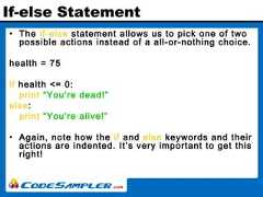 If-else Statement• The if-else statement allows us to pick one of twopossible actions instead of a all-or-nothing choice.health = 75if health <= 0:print “You're dead!”else:print “You're alive!”• Again, note how the if and else keywords and theiractions are indented. It’s very important to get thisright! 