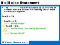 If-elif-else Statement• The if-elif-else statement allows us to pick one ofseveral possible actions by chaining two or more ifstatements together.health = 24if health <= 0:print "You're dead!"elif health < 25:print "You're alive - but badly wounded!"else:print "You're alive!" 