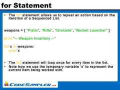 for Statement• The for statement allows us to repeat an action based on theiteration of a Sequenced List.weapons = [ “Pistol”, “Rifle”, “Grenade”, “Rocket Launcher” ]print “-- Weapon Inventory --”for x in weapons:print x• The for statement will loop once for every item in the list.• Note how we use the temporary variable ‘x’ to represent thecurrent item being worked with. 