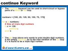 continue Keyword• The continue keyword can be used to short-circuit or bypassparts of a while or for loop.numbers = [100, 25, 125, 50, 150, 75, 175]for x in numbers:# Skip all triple digit numbersif x >= 100:continue;print x• The for loop above only wants to print double digit numbers.It will simply continue on to the next iteration of the for loopif x is found to be a triple digit number. 