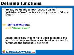 Defining functions• Below, we define a new function called“printGameOver”, which simply prints out, “GameOver!”.def printGameOver():print “Game Over!”• Again, note how indenting is used to denote thefunction’s body and how a semi-colon is used toterminate the function’s definition. 