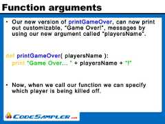 Function arguments• Our new version of printGameOver, can now printout customizable, “Game Over!”, messages byusing our new argument called “playersName”.def printGameOver( playersName ):print “Game Over... ” + playersName + “!”• Now, when we call our function we can specifywhich player is being killed off. 