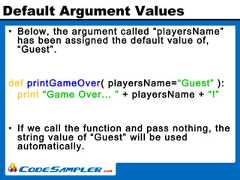 Default Argument Values• Below, the argument called “playersName”has been assigned the default value of,“Guest”.def printGameOver( playersName=“Guest” ):print “Game Over... ” + playersName + “!”• If we call the function and pass nothing, thestring value of “Guest” will be usedautomatically. 