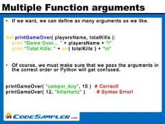 Multiple Function arguments• If we want, we can define as many arguments as we like.def printGameOver( playersName, totalKills ):print “Game Over... ” + playersName + “!”print “Total Kills: ” + str( totalKills ) + “n”• Of course, we must make sure that we pass the arguments inthe correct order or Python will get confused.printGameOver( "camper_boy", 15 ) # Correct!printGameOver( 12, "killaHurtz" ) # Syntax Error! 