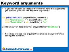 Keyword arguments• If you really want to change the order of how the argumentsget passed, you can use keyword arguments.def printGameOver( playersName, totalKills ):print “Game Over... ” + playersName + “!”print “Total Kills: ” + str( totalKills ) + “n”printGameOver( totalKills=12, playersName=“killaHurtz” )• Note how we use the argument’s name as a keyword whencalling the function. 