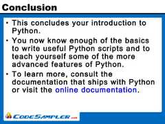 Conclusion• This concludes your introduction toPython.• You now know enough of the basicsto write useful Python scripts and toteach yourself some of the moreadvanced features of Python.• To learn more, consult thedocumentation that ships with Pythonor visit the online documentation. 