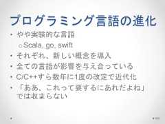 プログラミング言語の進化 • やや実験的な言語 oScala, go, swift • それぞれ、新しい概念を導入 • 全ての言語が影響を与え合っている • C/C++すら数年に1度の改定で近代化 • 「ああ、これって要するにあれだよね」 では収まらない 100 