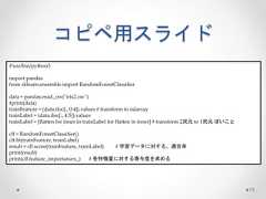 コピペ用スライド 73 #!usr/bin/python3 import pandas from sklearn.ensemble import RandomForestClassifier data = pandas.read_csv("iris2.csv") #print(data) trainFeature = (data.iloc[:, 0:4]).values # transform to ndarray trainLabel = (data.iloc[:, 4:5]).values trainLabel = [flatten for inner in trainLabel for flatten in inner] # transform 2次元to 1次元ぽいこと clf = RandomForestClassifier() clf.fit(trainFeature, trainLabel) result = clf.score(trainFeature, trainLabel) # 学習データに対する、適合率 print(result) print(clf.feature_importances_) # 各特徴量に対する寄与度を求める  