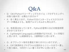 Q&A • Q：C#とPythonでコーディングスタイル（プログラミングへ の取り組み方）は異なりますか？ • A：全く異なります。Pythonではインターフェイスクラスや データ構造よりも、処理アルゴリズムから考えます。 • Q：他言語は知っています。Pythonの習得にはどの程度時間 がかかりますか？ • A：Lightweight Language(LL)の経験がなければ、３ヶ月程だ と思います。LL経験者なら、2週間程だと思います。 • Q：オブジェクト指向を最短で身に付けたいのですが。。 • A：C#で実用的なプログラムを設計からリリースまで一貫し て取り組み、10万行くらい書くのが早いと思います。 96  
