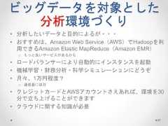 ビッグデータを対象とした 分析環境づくり • 分析したいデータと目的によるが・・・ • おすすめは、Amazon Web Service（AWS）でHadoopを利 用できるAmazon Elastic MapReduce（Amazon EMR） o もっと良いサービスがあるかも • ロードバランサーにより自動的にインスタンスを起動 • 機械学習・財務分析・科学シミュレーションにどうぞ • 月々、1万円程度？ o 通信量に依存 • クレジットカードとAWSアカウントさえあれば、環境を30 分で立ち上げることができます • クラウドに関する知識が必要 97  